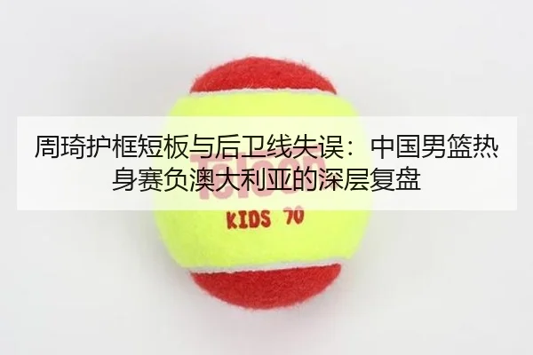 周琦护框短板与后卫线失误：中国男篮热身赛负澳大利亚的深层复盘