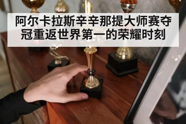 阿尔卡拉斯辛辛那提大师赛夺冠重返世界第一的荣耀时刻