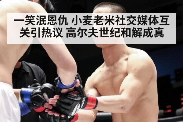 一笑泯恩仇 小麦老米社交媒体互关引热议 高尔夫世纪和解成真